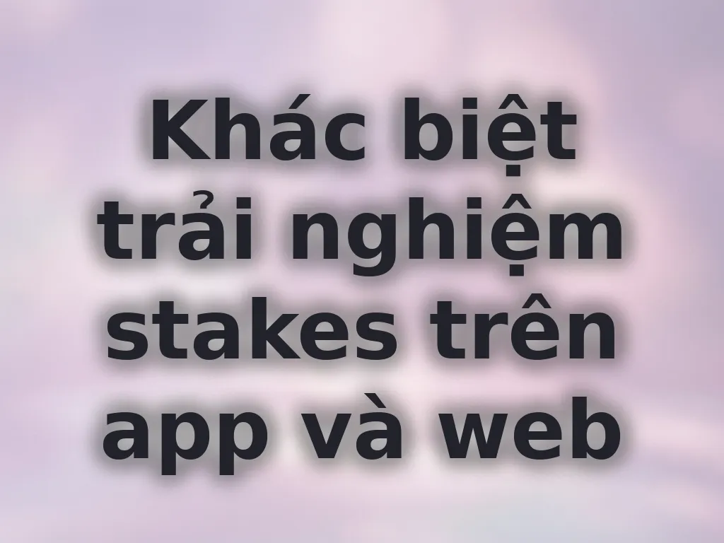 Khác biệt trải nghiệm stakes trên app và web